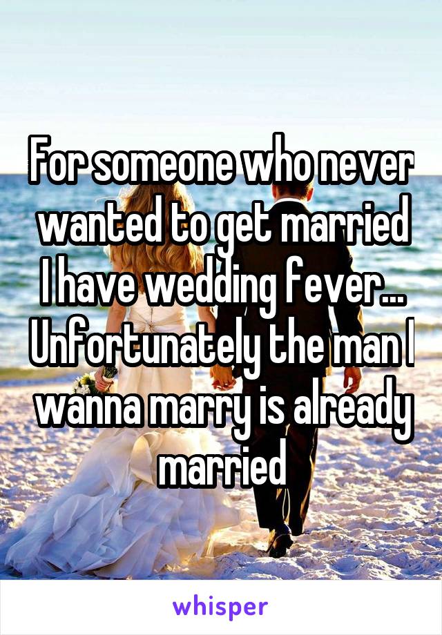 For someone who never wanted to get married I have wedding fever... Unfortunately the man I wanna marry is already married