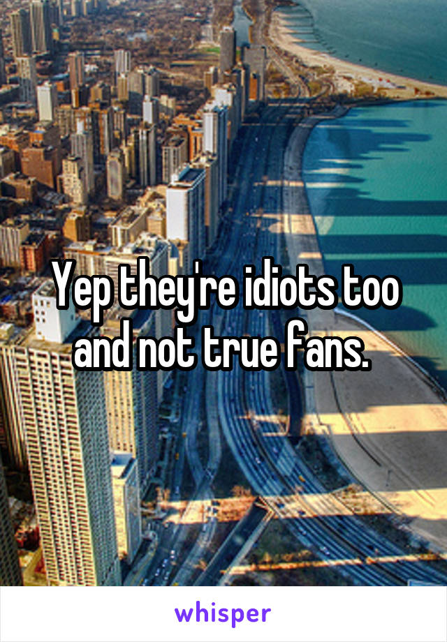 Yep they're idiots too and not true fans. 