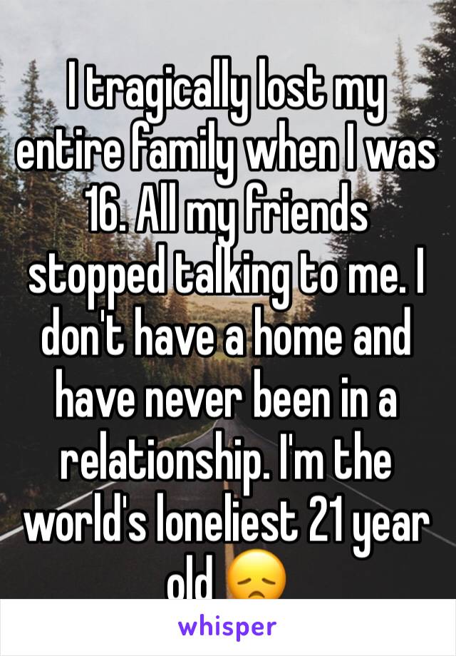 I tragically lost my entire family when I was 16. All my friends stopped talking to me. I don't have a home and have never been in a relationship. I'm the world's loneliest 21 year old 😞