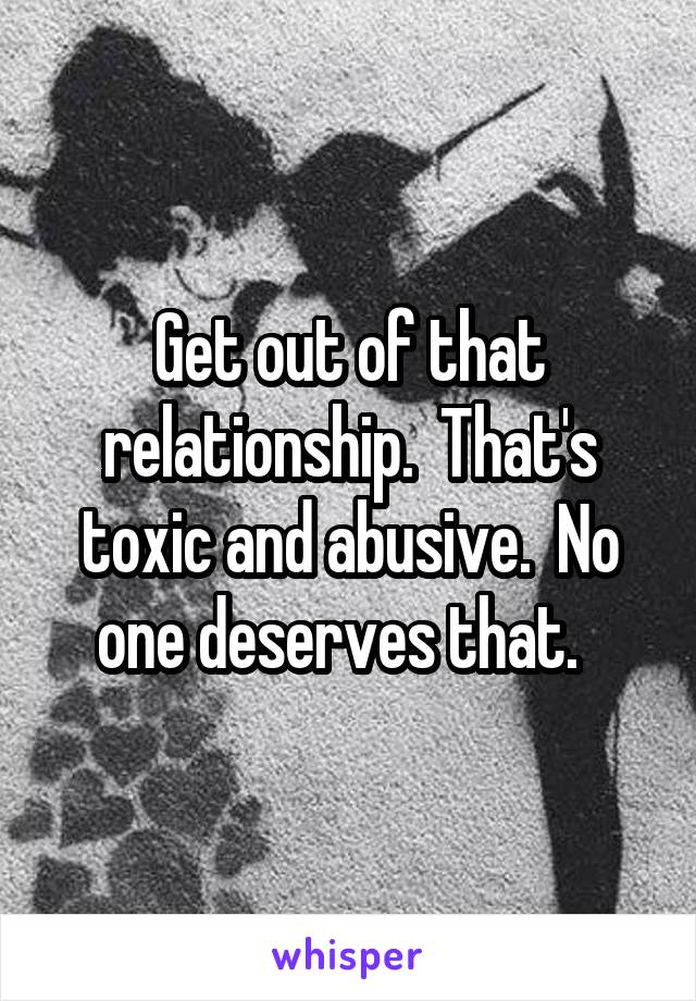 Get out of that relationship.  That's toxic and abusive.  No one deserves that.  