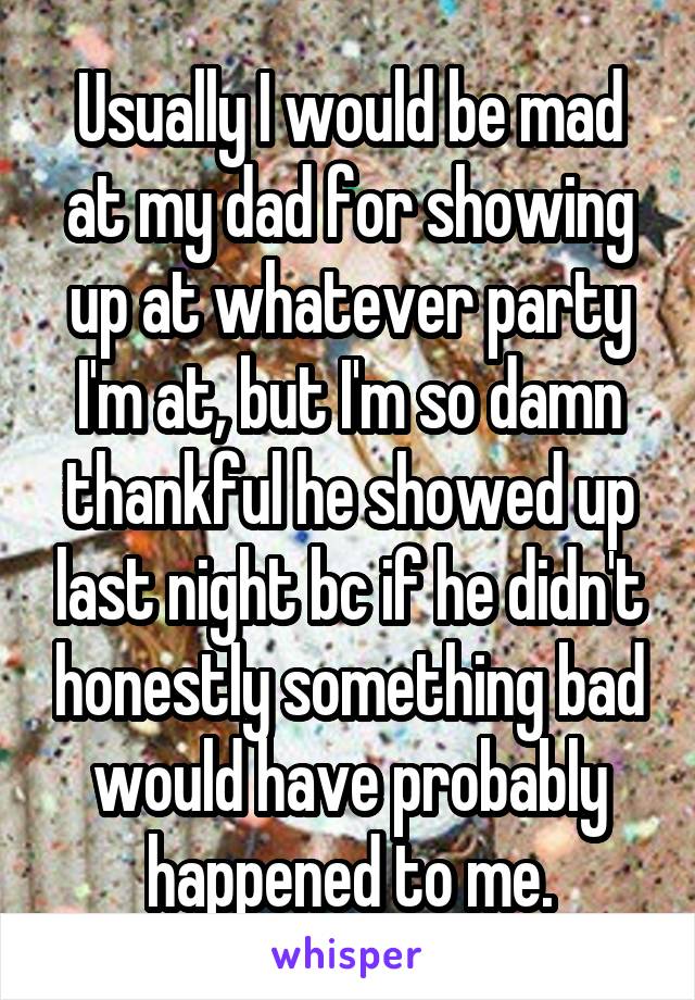 Usually I would be mad at my dad for showing up at whatever party I'm at, but I'm so damn thankful he showed up last night bc if he didn't honestly something bad would have probably happened to me.