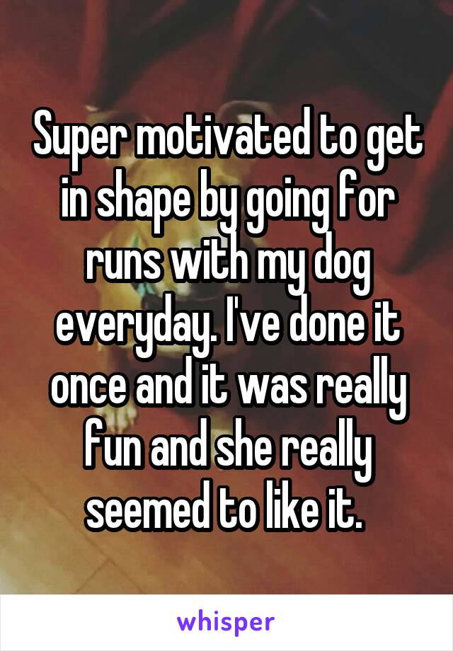 Super motivated to get in shape by going for runs with my dog everyday. I've done it once and it was really fun and she really seemed to like it. 