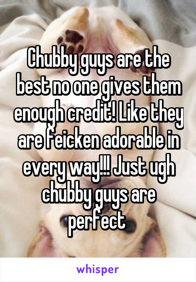 Chubby guys are the best no one gives them enough credit! Like they are feicken adorable in every way!!! Just ugh chubby guys are perfect 