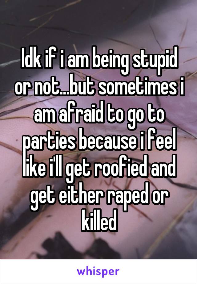 Idk if i am being stupid or not...but sometimes i am afraid to go to parties because i feel like i'll get roofied and get either raped or killed