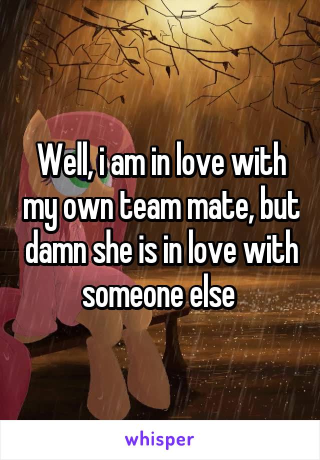 Well, i am in love with my own team mate, but damn she is in love with someone else 