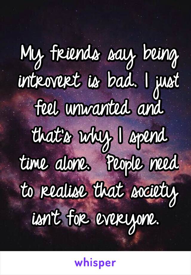 My friends say being introvert is bad. I just feel unwanted and that's why I spend time alone.  People need to realise that society isn't for everyone. 