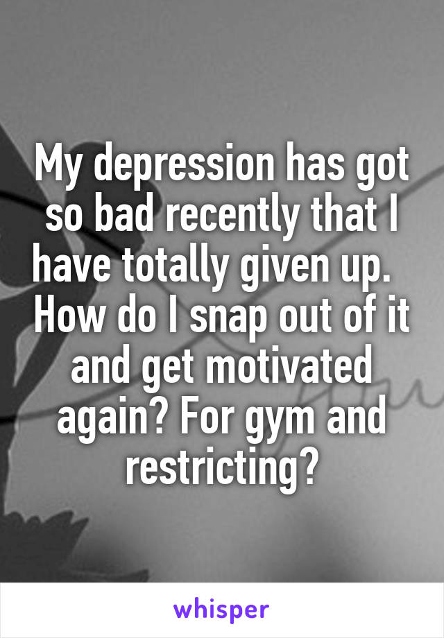 My depression has got so bad recently that I have totally given up.   How do I snap out of it and get motivated again? For gym and restricting?