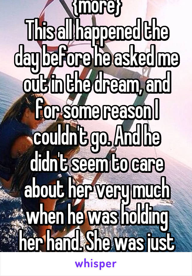 {more}
This all happened the day before he asked me out in the dream, and for some reason I couldn't go. And he didn't seem to care about her very much when he was holding her hand. She was just there