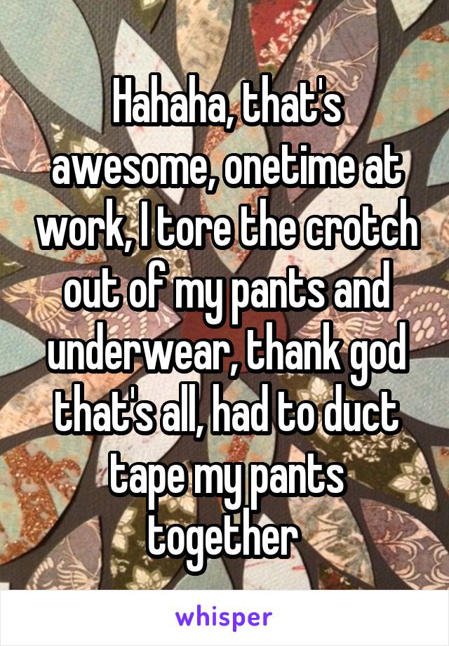 Hahaha, that's awesome, onetime at work, I tore the crotch out of my pants and underwear, thank god that's all, had to duct tape my pants together 