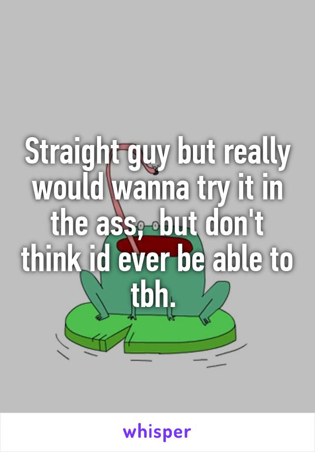 Straight guy but really would wanna try it in the ass,  but don't think id ever be able to tbh. 