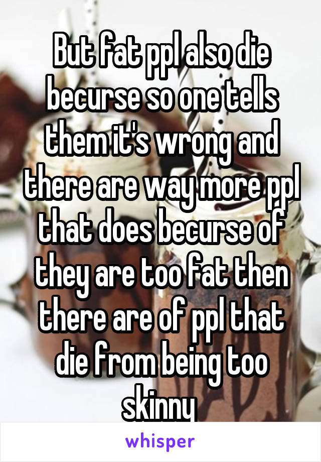 But fat ppl also die becurse so one tells them it's wrong and there are way more ppl that does becurse of they are too fat then there are of ppl that die from being too skinny 
