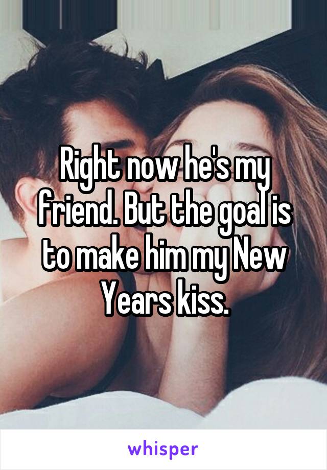 Right now he's my friend. But the goal is to make him my New Years kiss.