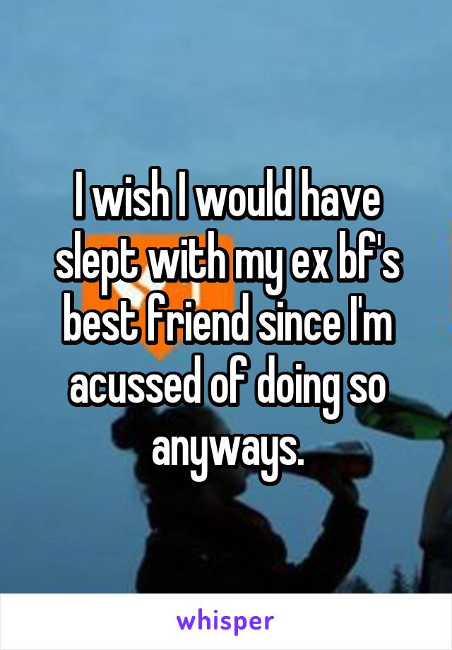 I wish I would have slept with my ex bf's best friend since I'm acussed of doing so anyways.