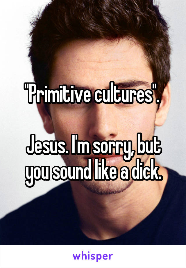 "Primitive cultures". 

Jesus. I'm sorry, but you sound like a dick.