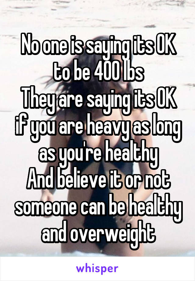 No one is saying its OK to be 400 lbs
They are saying its OK if you are heavy as long as you're healthy
And believe it or not someone can be healthy and overweight