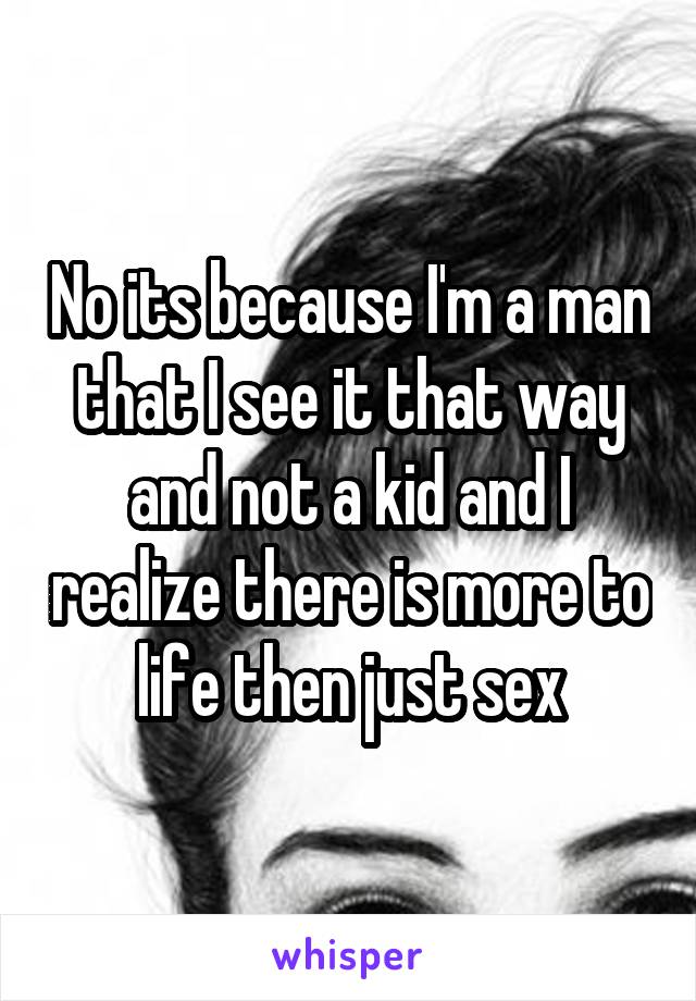 No its because I'm a man that I see it that way and not a kid and I realize there is more to life then just sex