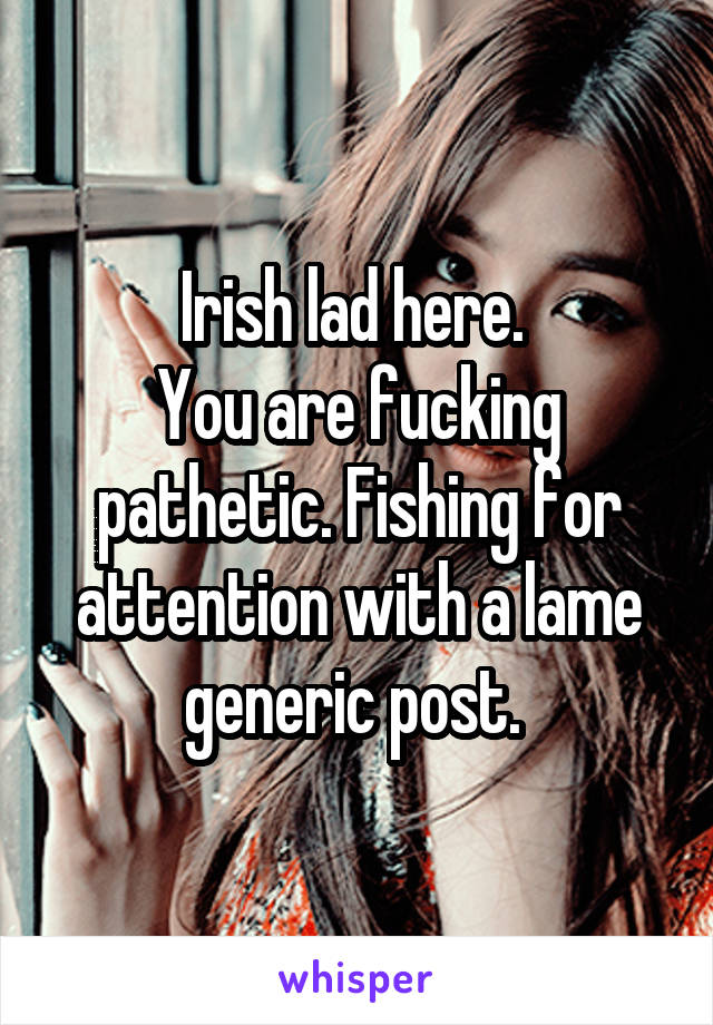 Irish lad here. 
You are fucking pathetic. Fishing for attention with a lame generic post. 