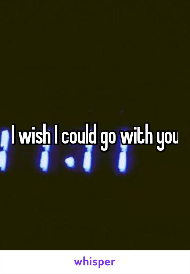 I wish I could go with you