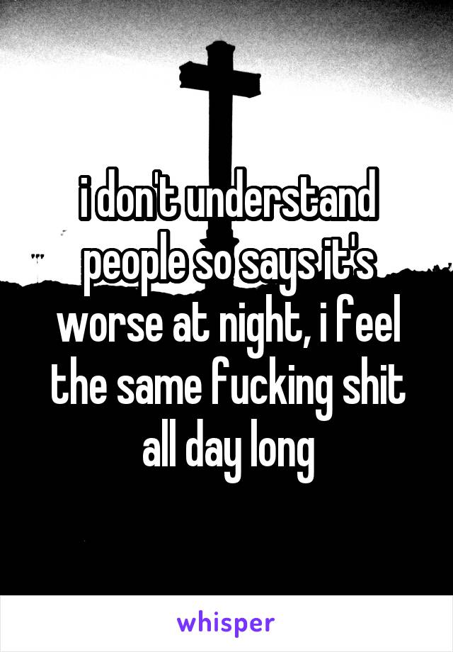 i don't understand people so says it's worse at night, i feel the same fucking shit all day long