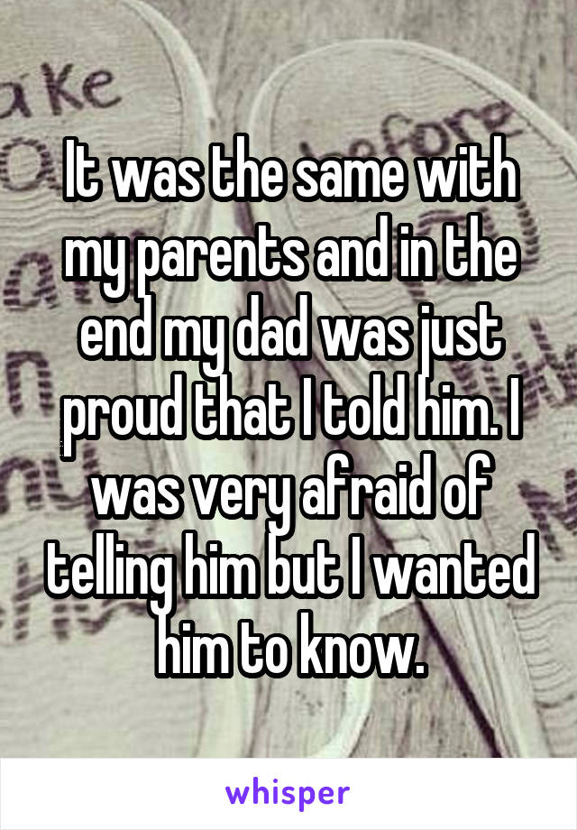 It was the same with my parents and in the end my dad was just proud that I told him. I was very afraid of telling him but I wanted him to know.