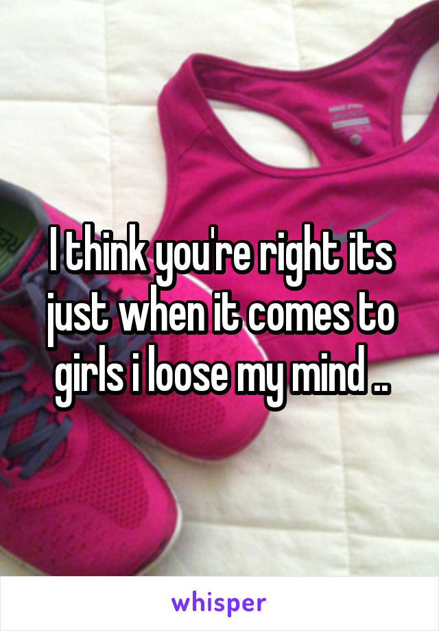 I think you're right its just when it comes to girls i loose my mind ..