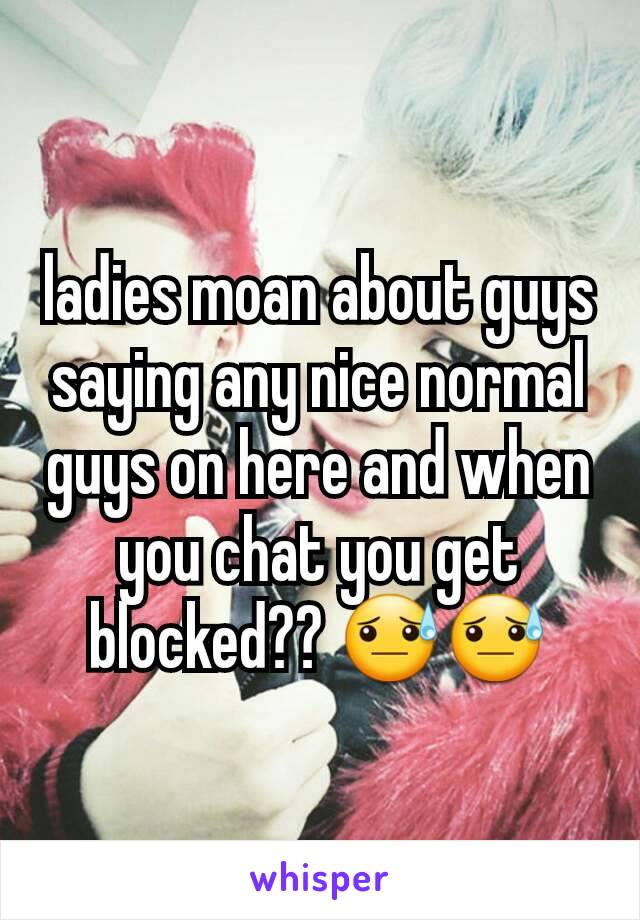 ladies moan about guys saying any nice normal guys on here and when you chat you get blocked?? 😓😓