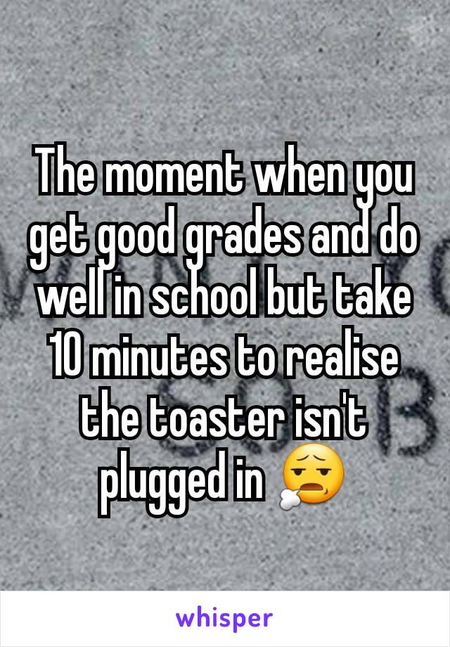 The moment when you get good grades and do well in school but take 10 minutes to realise the toaster isn't plugged in 😧