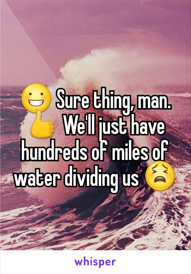 😀 Sure thing, man. 👍 We'll just have hundreds of miles of water dividing us 😫