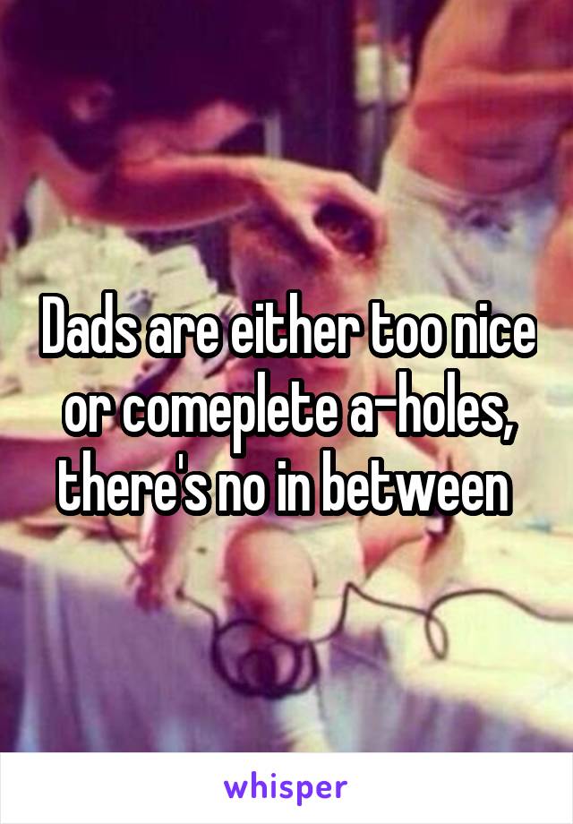 Dads are either too nice or comeplete a-holes, there's no in between 