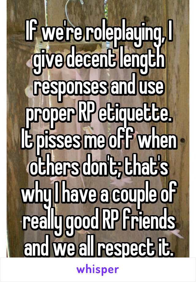 If we're roleplaying, I give decent length responses and use proper RP etiquette.
It pisses me off when others don't; that's why I have a couple of really good RP friends and we all respect it.