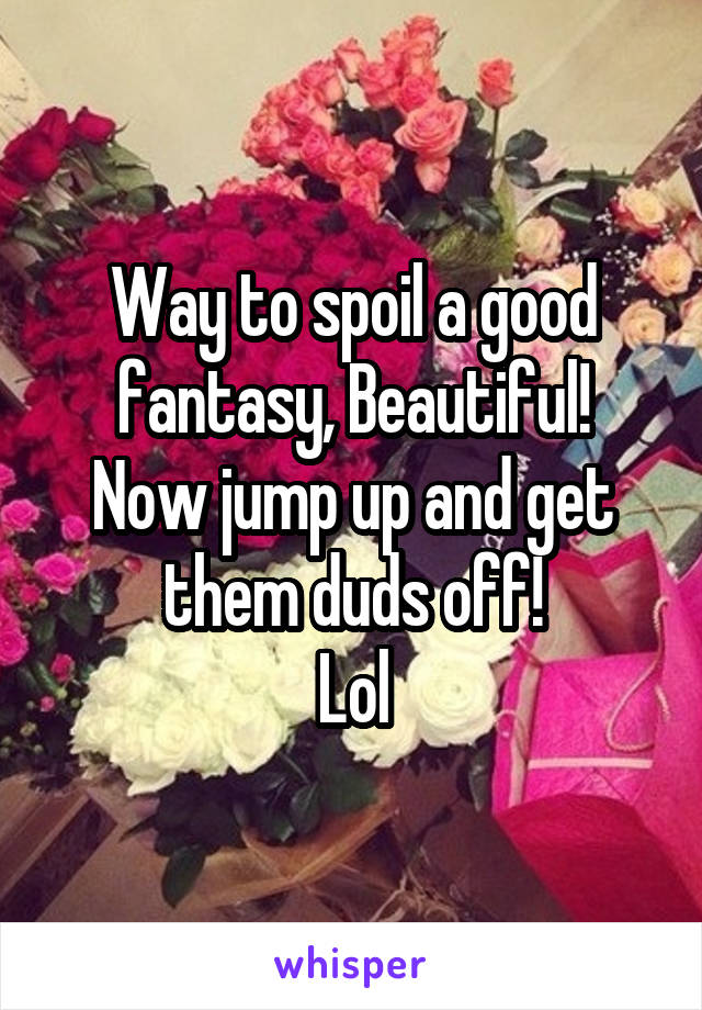 Way to spoil a good fantasy, Beautiful!
Now jump up and get them duds off!
Lol