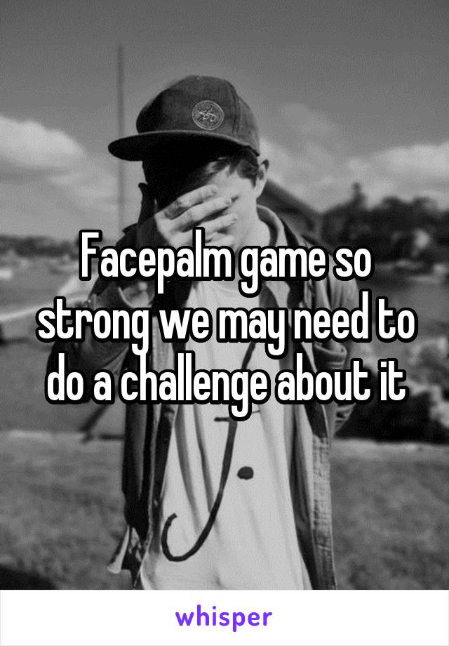 Facepalm game so strong we may need to do a challenge about it
