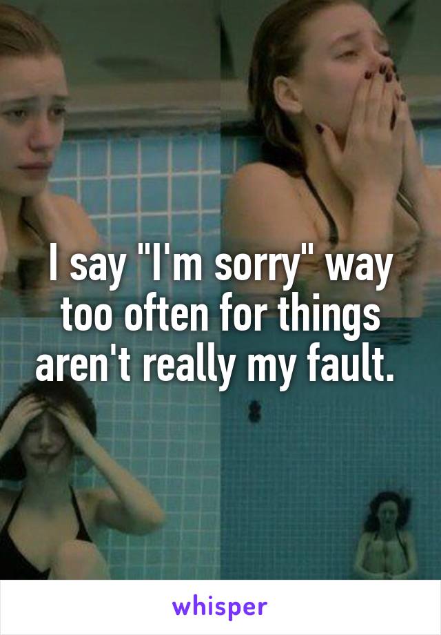 I say "I'm sorry" way too often for things aren't really my fault. 