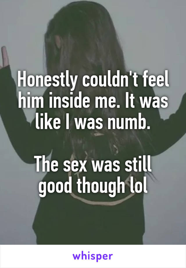 Honestly couldn't feel him inside me. It was like I was numb.

The sex was still good though lol