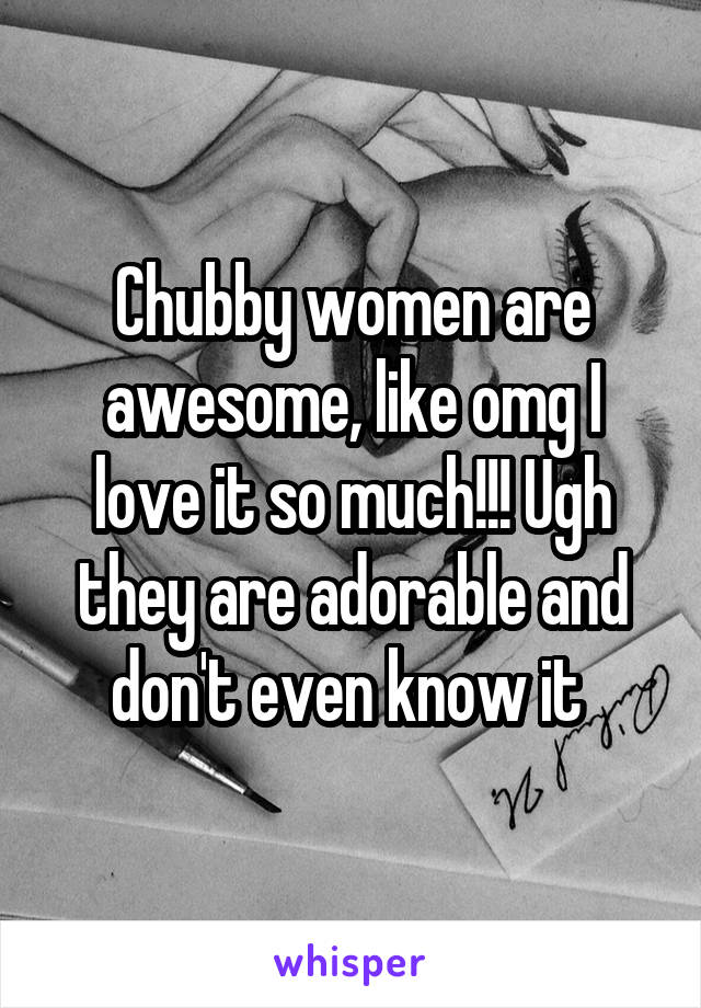 Chubby women are awesome, like omg I love it so much!!! Ugh they are adorable and don't even know it 