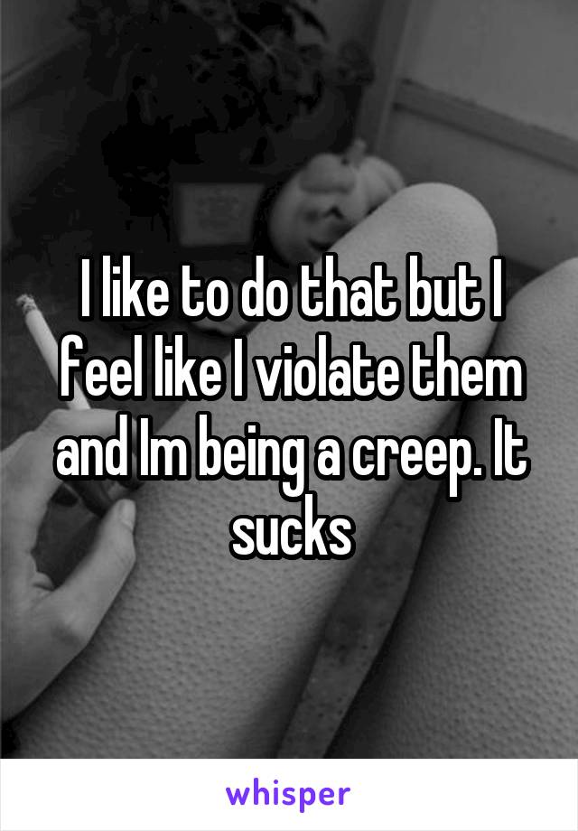 I like to do that but I feel like I violate them and Im being a creep. It sucks