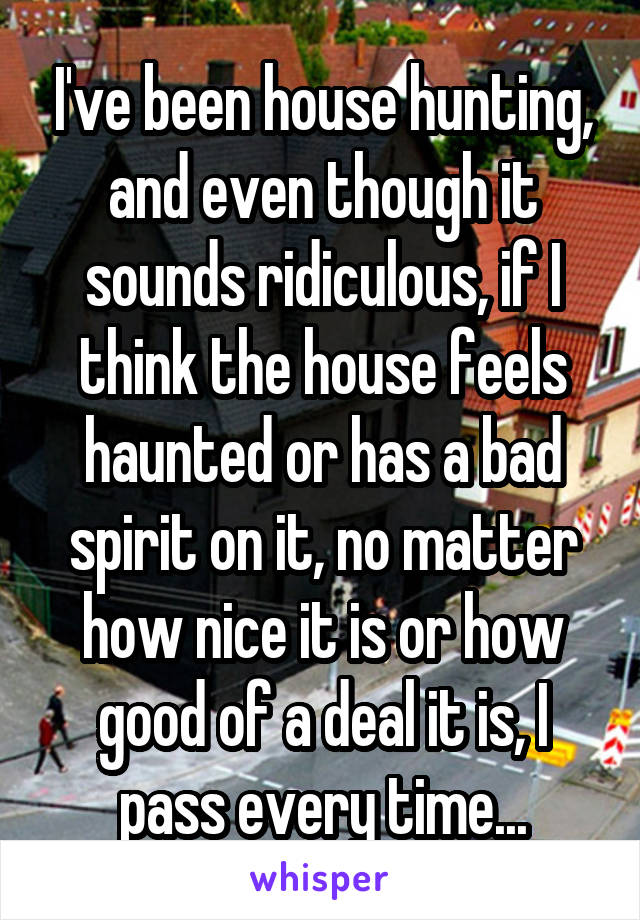 I've been house hunting, and even though it sounds ridiculous, if I think the house feels haunted or has a bad spirit on it, no matter how nice it is or how good of a deal it is, I pass every time...