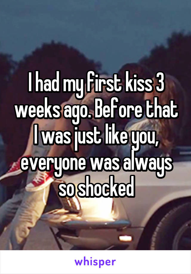 I had my first kiss 3 weeks ago. Before that I was just like you, everyone was always so shocked