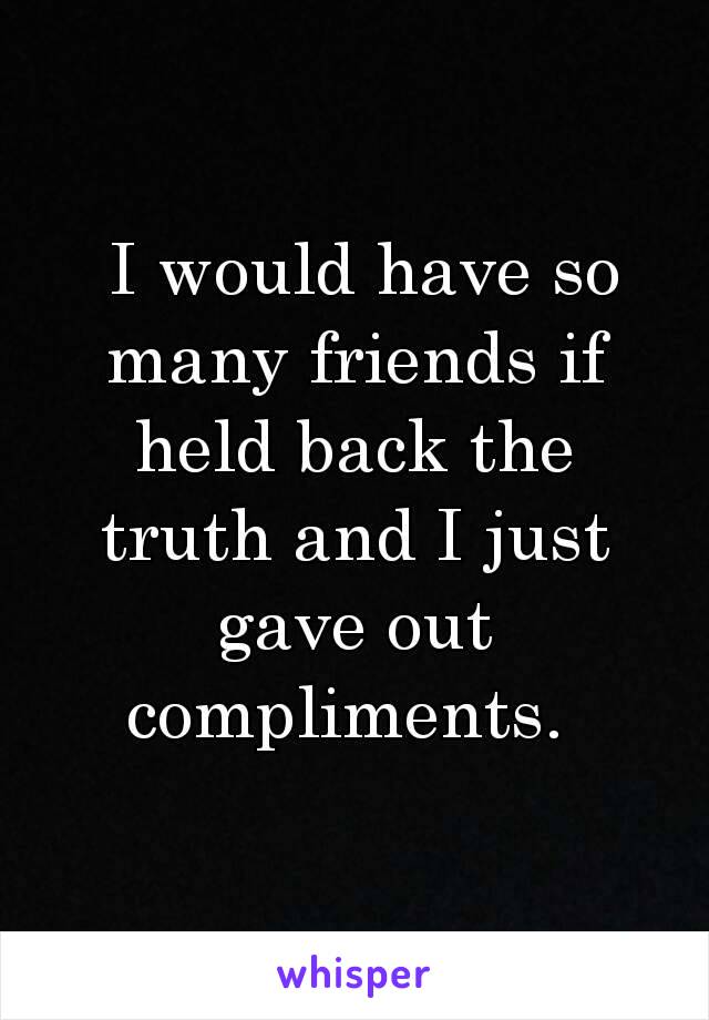 I would have so many friends if held back the truth and I just gave out compliments. 