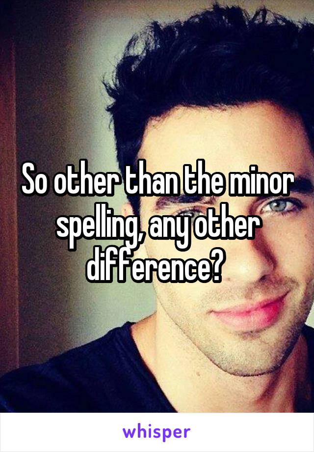 So other than the minor spelling, any other difference? 