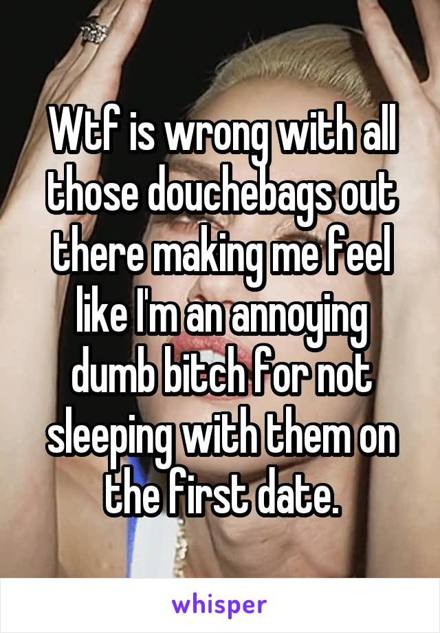 Wtf is wrong with all those douchebags out there making me feel like I'm an annoying dumb bitch for not sleeping with them on the first date.