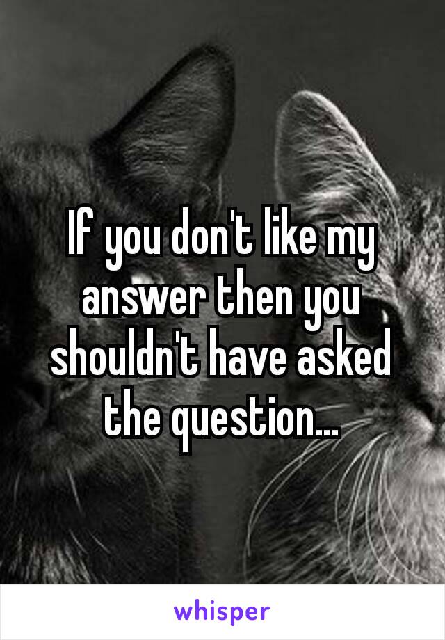 If you don't like my answer then you shouldn't have asked the question…