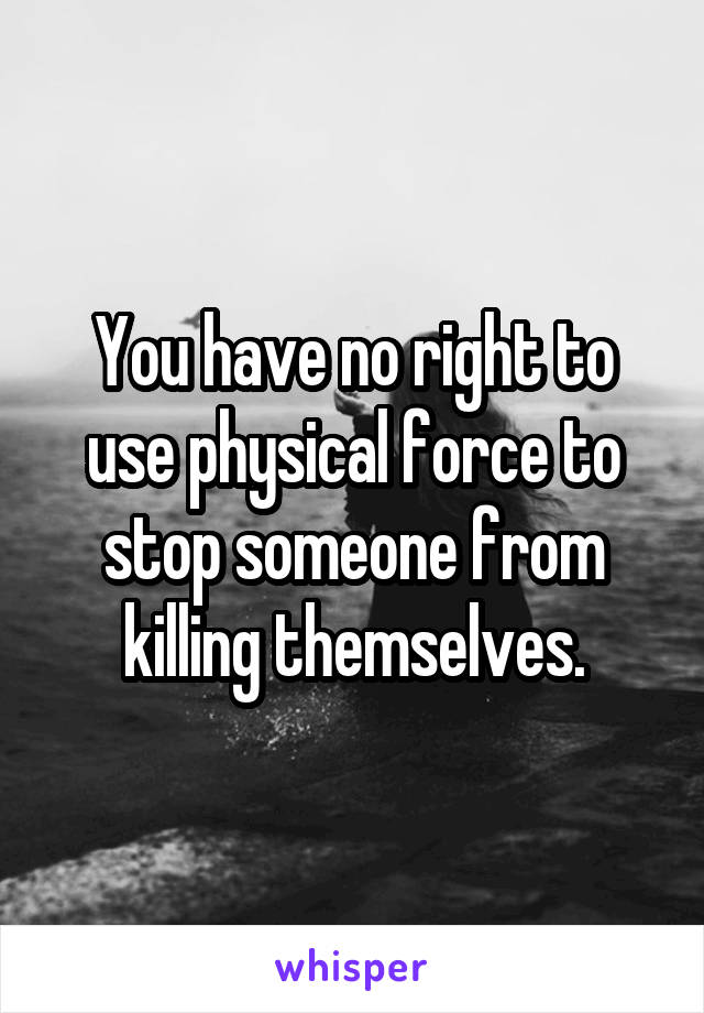 You have no right to use physical force to stop someone from killing themselves.