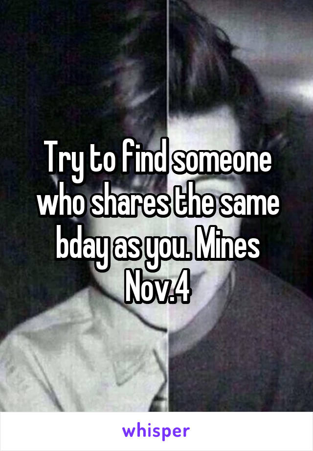 Try to find someone who shares the same bday as you. Mines Nov.4