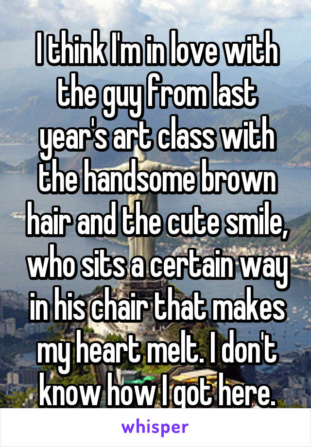 I think I'm in love with the guy from last year's art class with the handsome brown hair and the cute smile, who sits a certain way in his chair that makes my heart melt. I don't know how I got here.