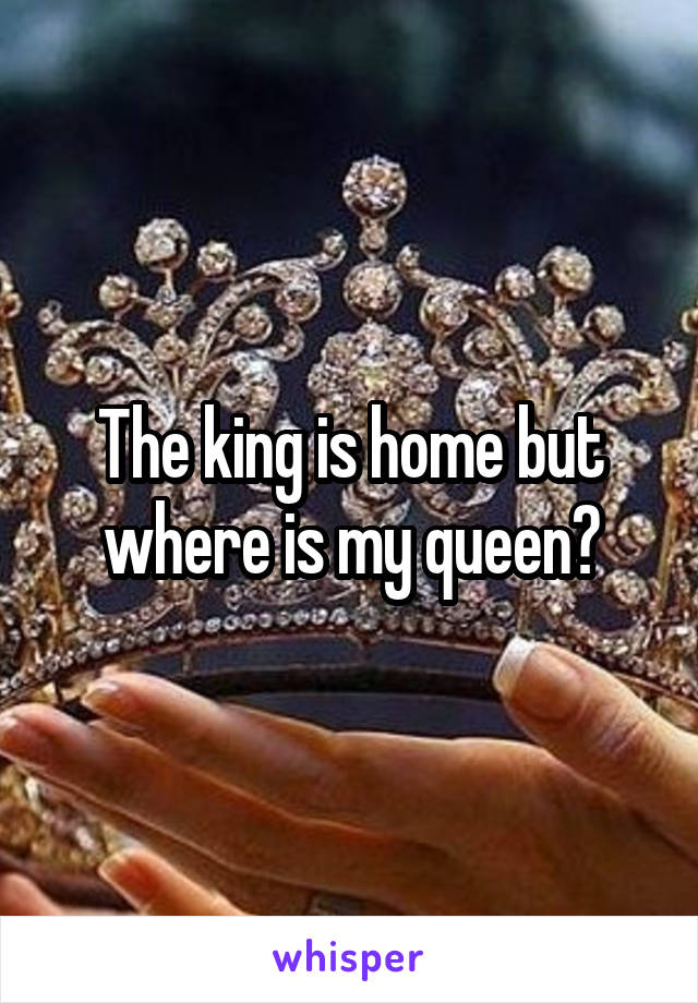 The king is home but where is my queen?