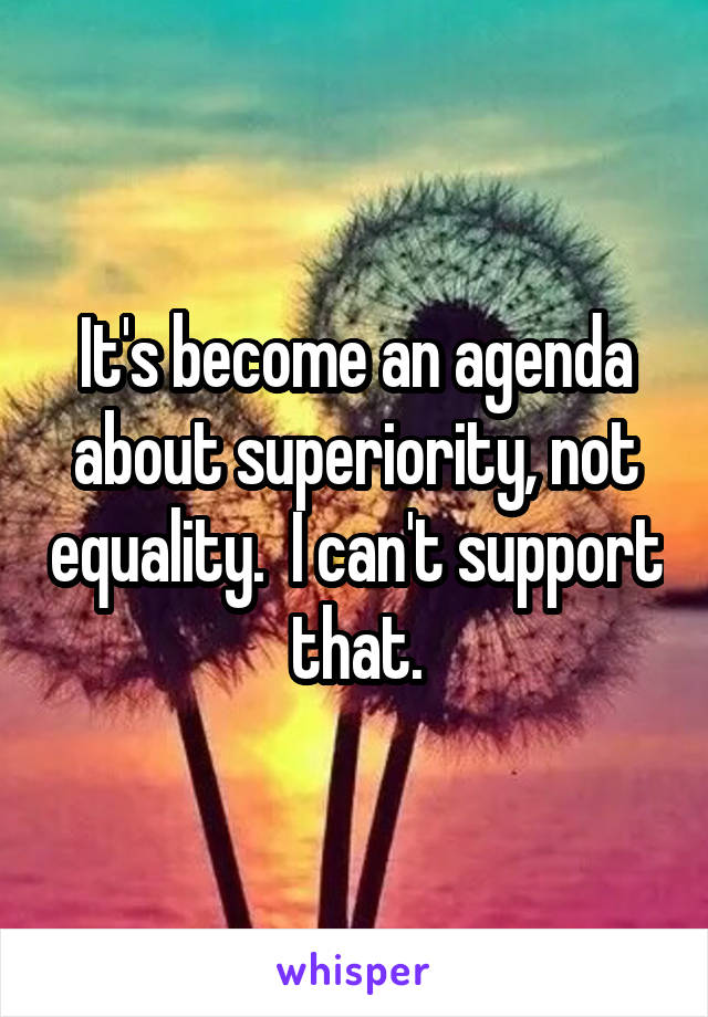 It's become an agenda about superiority, not equality.  I can't support that.