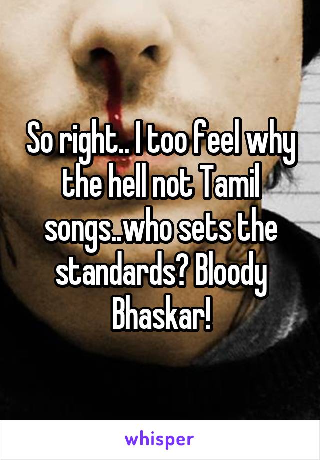 So right.. I too feel why the hell not Tamil songs..who sets the standards? Bloody Bhaskar!