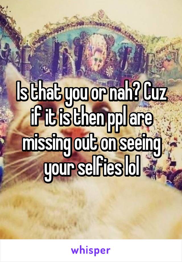 Is that you or nah? Cuz if it is then ppl are missing out on seeing your selfies lol