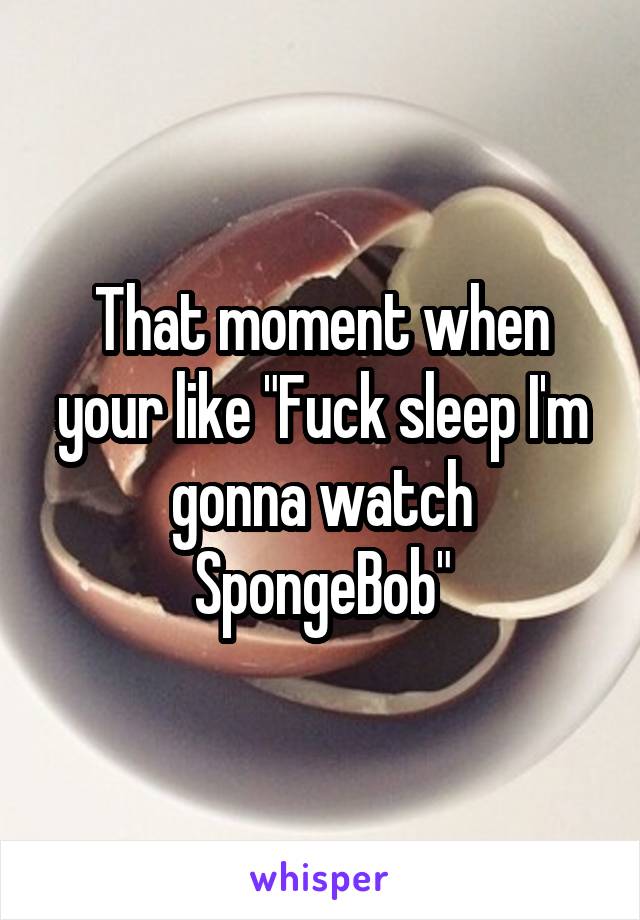 That moment when your like "Fuck sleep I'm gonna watch SpongeBob"